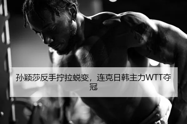 孙颖莎反手拧拉蜕变，连克日韩主力WTT夺冠